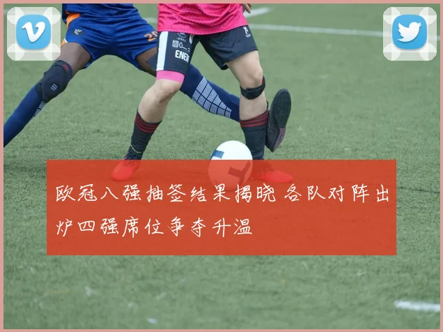 欧冠八强抽签结果揭晓 各队对阵出炉四强席位争夺升温