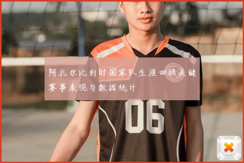 阿扎尔比利时国家队生涯回顾关键赛事表现与数据统计