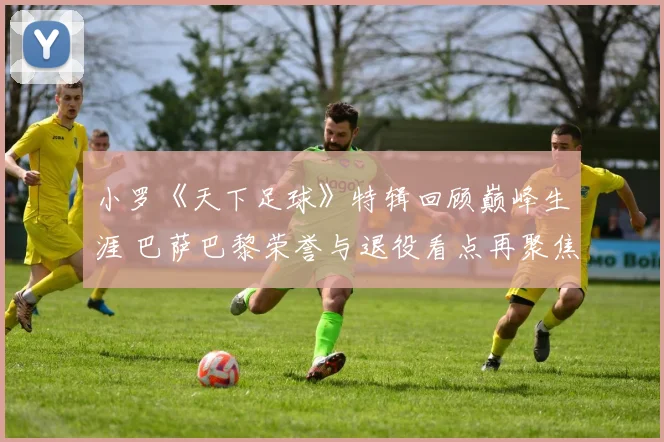 小罗《天下足球》特辑回顾巅峰生涯 巴萨巴黎荣誉与退役看点再聚焦