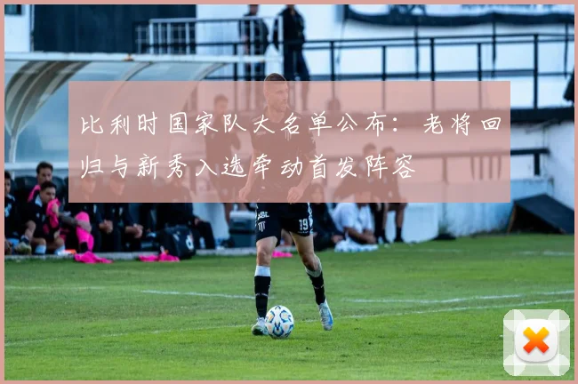 比利时国家队大名单公布：老将回归与新秀入选牵动首发阵容