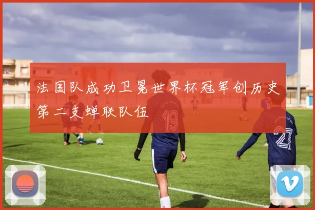 法国队成功卫冕世界杯冠军创历史第二支蝉联队伍