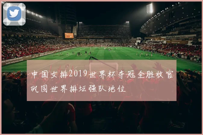 中国女排2019世界杯夺冠全胜收官巩固世界排坛强队地位