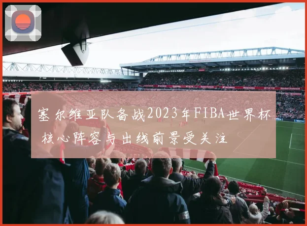 塞尔维亚队备战2023年FIBA世界杯 核心阵容与出线前景受关注