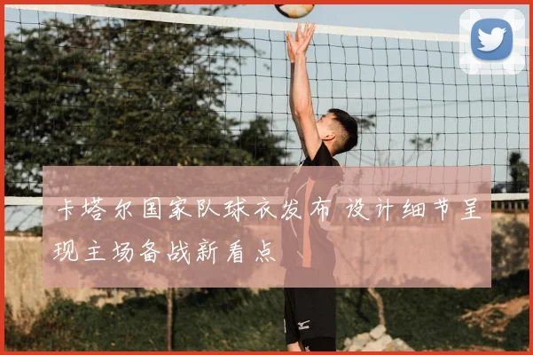 卡塔尔国家队球衣发布 设计细节呈现主场备战新看点