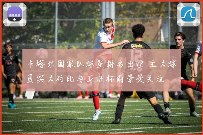 卡塔尔国家队球星排名出炉 主力球员实力对比与亚洲杯前景受关注