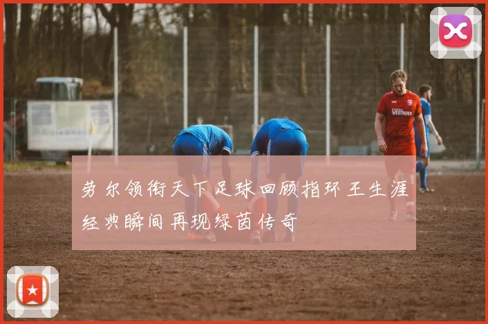 劳尔领衔天下足球回顾指环王生涯经典瞬间再现绿茵传奇