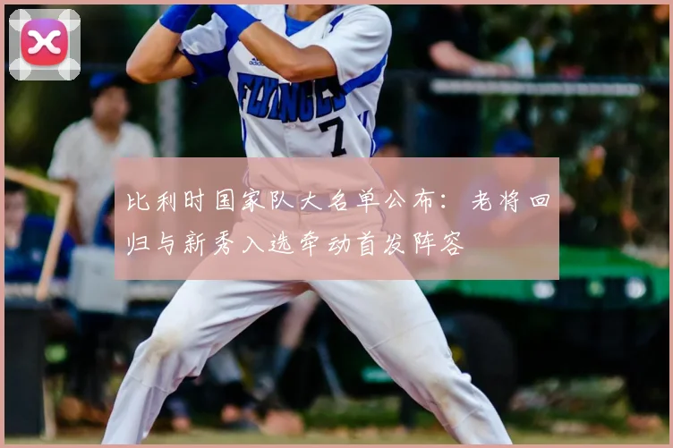 比利时国家队大名单公布：老将回归与新秀入选牵动首发阵容