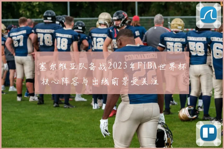 塞尔维亚队备战2023年FIBA世界杯 核心阵容与出线前景受关注