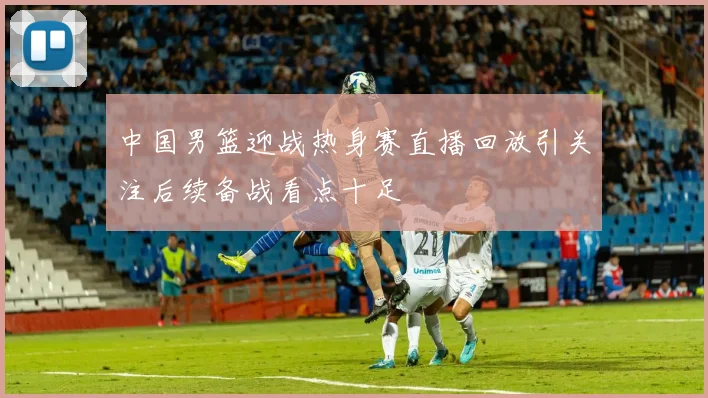 中国男篮迎战热身赛直播回放引关注后续备战看点十足