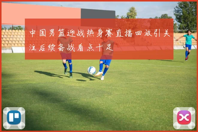 中国男篮迎战热身赛直播回放引关注后续备战看点十足