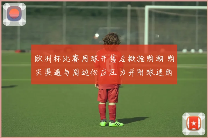欧洲杯比赛用球开售后掀抢购潮 购买渠道与周边供应压力并附球迷购买指引