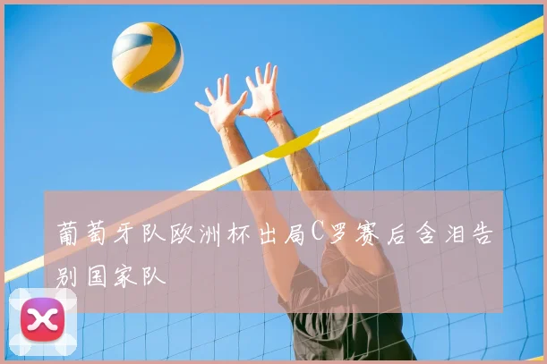 葡萄牙队欧洲杯出局C罗赛后含泪告别国家队