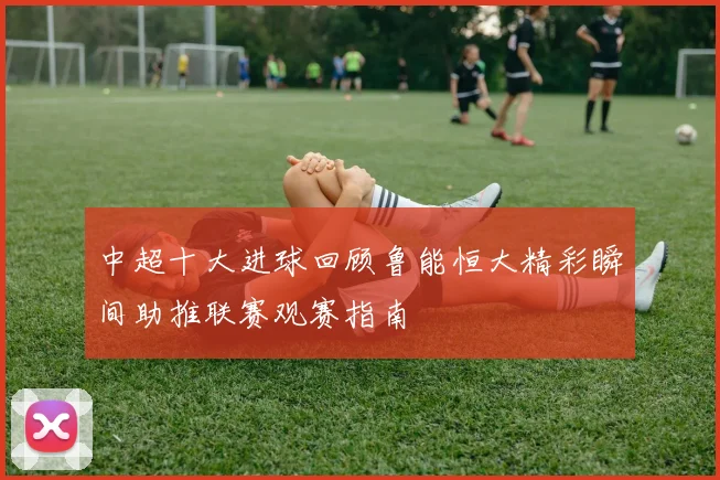 中超十大进球回顾鲁能恒大精彩瞬间助推联赛观赛指南