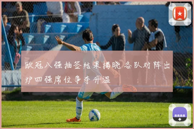 欧冠八强抽签结果揭晓 各队对阵出炉四强席位争夺升温