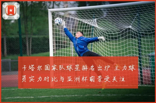卡塔尔国家队球星排名出炉 主力球员实力对比与亚洲杯前景受关注