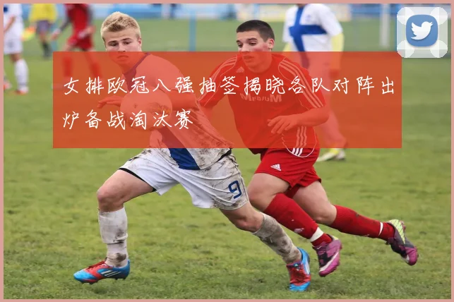 女排欧冠八强抽签揭晓各队对阵出炉备战淘汰赛