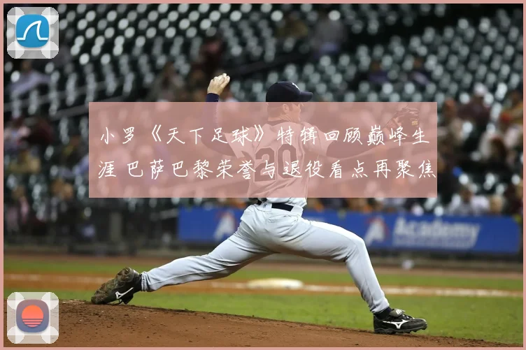 小罗《天下足球》特辑回顾巅峰生涯 巴萨巴黎荣誉与退役看点再聚焦