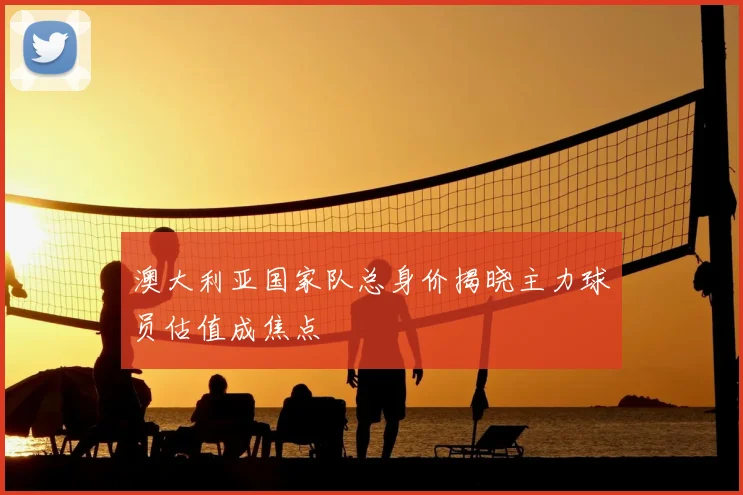 澳大利亚国家队总身价揭晓主力球员估值成焦点