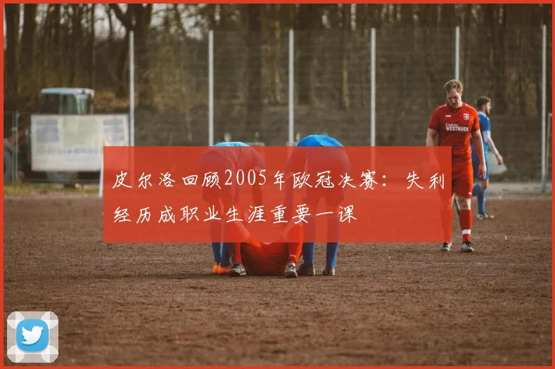 皮尔洛回顾2005年欧冠决赛:失利经历成职业生涯重要一课