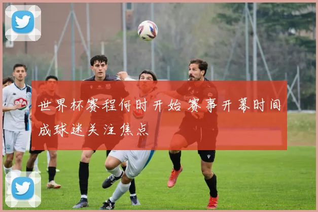 世界杯赛程何时开始 赛事开幕时间成球迷关注焦点