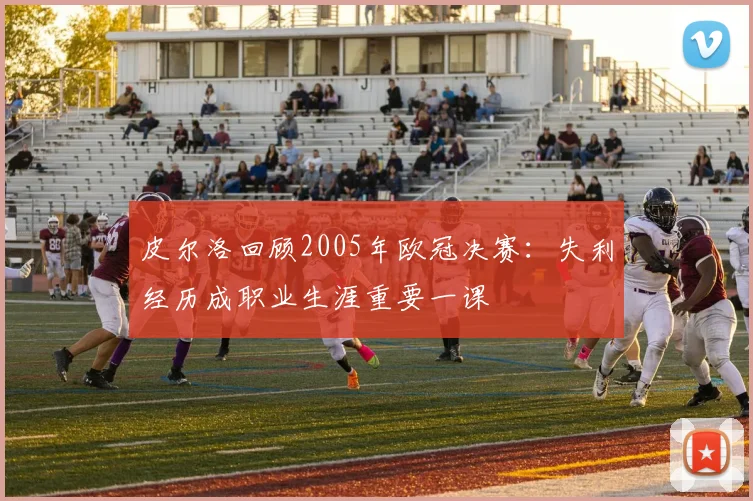 皮尔洛回顾2005年欧冠决赛：失利经历成职业生涯重要一课