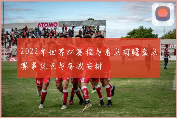 2022年世界杯赛程与看点前瞻盘点赛事焦点与备战安排