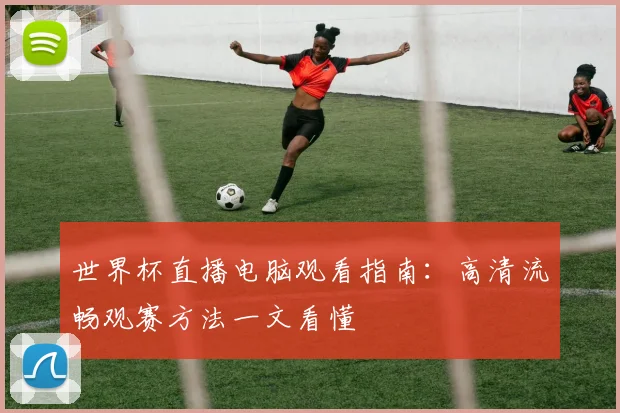 世界杯直播电脑观看指南:高清流畅观赛方法一文看懂
