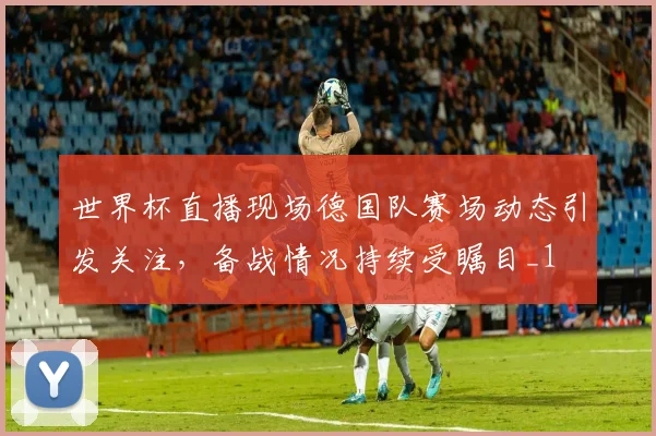 世界杯直播现场德国队赛场动态引发关注,备战情况持续受瞩目_1